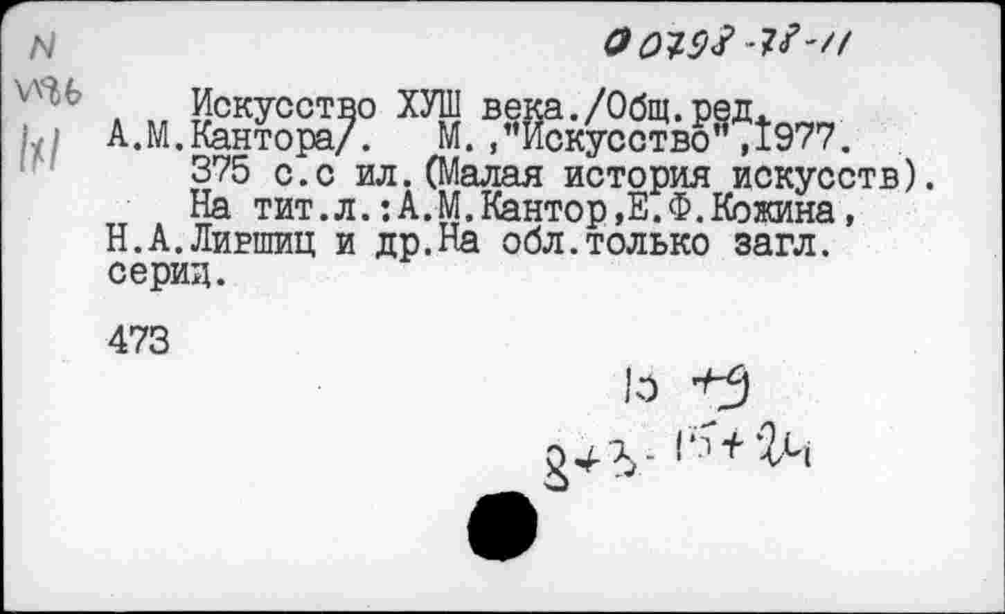 ﻿Г
N \ли м
О№9# 1?''!
375 с.с ил.(Малая история искусств).
На тит.л.:А.М.Кантор,Е.Ф.Кожина, Н.А.Лившиц и др.На обл.только загл. серии.
473